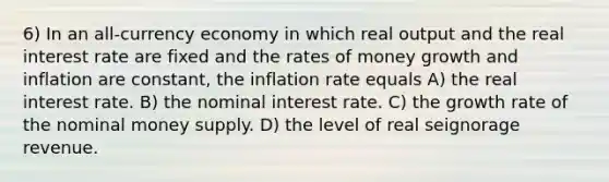 6) In an all-currency economy in which real output and the real interest rate are fixed and the rates of money growth and inflation are constant, the inflation rate equals A) the real interest rate. B) the nominal interest rate. C) the growth rate of the nominal money supply. D) the level of real seignorage revenue.