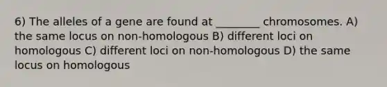 6) The alleles of a gene are found at ________ chromosomes. A) the same locus on non-homologous B) different loci on homologous C) different loci on non-homologous D) the same locus on homologous