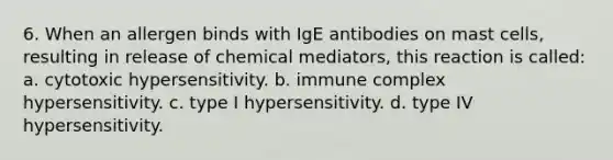 6. When an allergen binds with IgE antibodies on mast cells, resulting in release of chemical mediators, this reaction is called: a. cytotoxic hypersensitivity. b. immune complex hypersensitivity. c. type I hypersensitivity. d. type IV hypersensitivity.