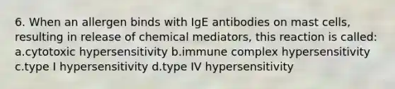 6. When an allergen binds with IgE antibodies on mast cells, resulting in release of chemical mediators, this reaction is called: a.cytotoxic hypersensitivity b.immune complex hypersensitivity c.type I hypersensitivity d.type IV hypersensitivity