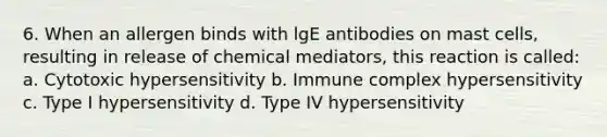 6. When an allergen binds with lgE antibodies on mast cells, resulting in release of chemical mediators, this reaction is called: a. Cytotoxic hypersensitivity b. Immune complex hypersensitivity c. Type I hypersensitivity d. Type IV hypersensitivity