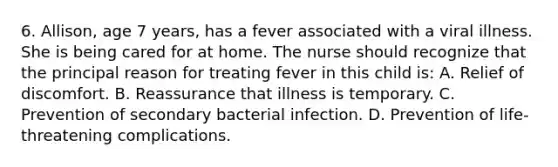 6. Allison, age 7 years, has a fever associated with a viral illness. She is being cared for at home. The nurse should recognize that the principal reason for treating fever in this child is: A. Relief of discomfort. B. Reassurance that illness is temporary. C. Prevention of secondary bacterial infection. D. Prevention of life-threatening complications.