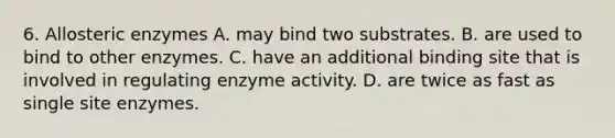 6. Allosteric enzymes A. may bind two substrates. B. are used to bind to other enzymes. C. have an additional binding site that is involved in regulating enzyme activity. D. are twice as fast as single site enzymes.