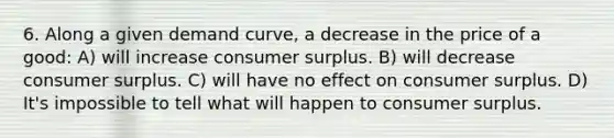 6. Along a given demand curve, a decrease in the price of a good: A) will increase consumer surplus. B) will decrease consumer surplus. C) will have no effect on consumer surplus. D) It's impossible to tell what will happen to consumer surplus.