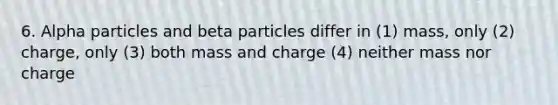 6. Alpha particles and beta particles differ in (1) mass, only (2) charge, only (3) both mass and charge (4) neither mass nor charge