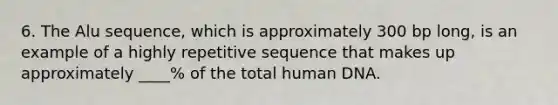 6. The Alu sequence, which is approximately 300 bp long, is an example of a highly repetitive sequence that makes up approximately ____% of the total human DNA.