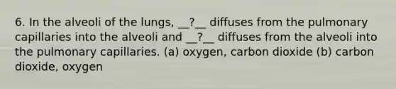 6. In the alveoli of the lungs, __?__ diffuses from the pulmonary capillaries into the alveoli and __?__ diffuses from the alveoli into the pulmonary capillaries. (a) oxygen, carbon dioxide (b) carbon dioxide, oxygen