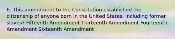 6. This amendment to the Constitution established the citizenship of anyone born in the United States, including former slaves? Fifteenth Amendment Thirteenth Amendment Fourteenth Amendment Sixteenth Amendment