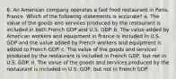 6. An American company operates a fast food restaurant in Paris, France. Which of the following statements is accurate? a. The value of the goods and services produced by the restaurant is included in both French GDP and U.S. GDP. b. The value added by American workers and equipment in France is included in U.S. GDP and the value added by French workers and equipment is added to French GDP. c. The value of the goods and services produced by the restaurant is included in French GDP, but not in U.S. GDP. d. The value of the goods and services produced by the restaurant is included in U.S. GDP, but not in French GDP.