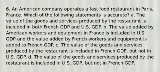 6. An American company operates a fast food restaurant in Paris, France. Which of the following statements is accurate? a. The value of the goods and services produced by the restaurant is included in both French GDP and U.S. GDP. b. The value added by American workers and equipment in France is included in U.S. GDP and the value added by French workers and equipment is added to French GDP. c. The value of the goods and services produced by the restaurant is included in French GDP, but not in U.S. GDP. d. The value of the goods and services produced by the restaurant is included in U.S. GDP, but not in French GDP.