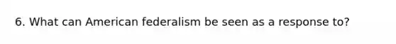 6. What can American federalism be seen as a response to?