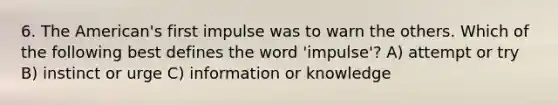 6. The American's first impulse was to warn the others. Which of the following best defines the word 'impulse'? A) attempt or try B) instinct or urge C) information or knowledge