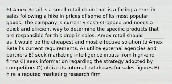 6) Amex Retail is a small retail chain that is a facing a drop in sales following a hike in prices of some of its most popular goods. The company is currently cash-strapped and needs a quick and efficient way to determine the specific products that are responsible for this drop in sales. Amex retail should ________ as it would be the cheapest and most effective solution to Amex Retail's current requirements. A) utilize external agencies and partners B) seek marketing intelligence inputs from high-end firms C) seek information regarding the strategy adopted by competitors D) utilize its internal databases for sales figures E) hire a reputed marketing research firm