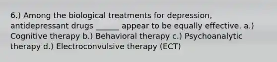 6.) Among the biological treatments for depression, antidepressant drugs ______ appear to be equally effective. a.) Cognitive therapy b.) Behavioral therapy c.) Psychoanalytic therapy d.) Electroconvulsive therapy (ECT)