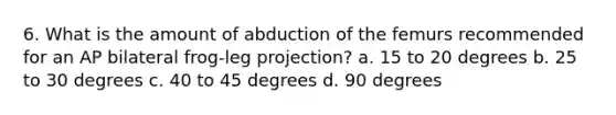 6. What is the amount of abduction of the femurs recommended for an AP bilateral frog-leg projection? a. 15 to 20 degrees b. 25 to 30 degrees c. 40 to 45 degrees d. 90 degrees