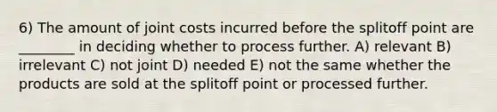 6) The amount of joint costs incurred before the splitoff point are ________ in deciding whether to process further. A) relevant B) irrelevant C) not joint D) needed E) not the same whether the products are sold at the splitoff point or processed further.