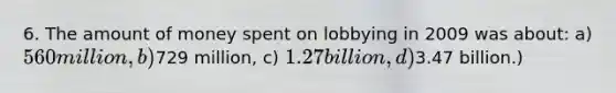 6. The amount of money spent on lobbying in 2009 was about: a) 560 million, b)729 million, c) 1.27 billion, d)3.47 billion.)