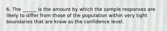 6. The ______ is the amount by which the sample responses are likely to differ from those of the population within very tight boundaries that are know as the confidence level.