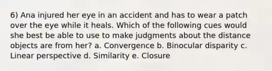 6) Ana injured her eye in an accident and has to wear a patch over the eye while it heals. Which of the following cues would she best be able to use to make judgments about the distance objects are from her? a. Convergence b. Binocular disparity c. Linear perspective d. Similarity e. Closure