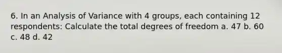 6. In an Analysis of Variance with 4 groups, each containing 12 respondents: Calculate the total degrees of freedom a. 47 b. 60 c. 48 d. 42