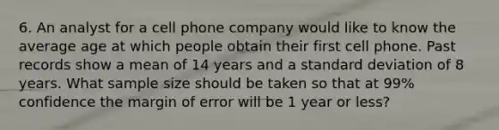 6. An analyst for a cell phone company would like to know the average age at which people obtain their first cell phone. Past records show a mean of 14 years and a standard deviation of 8 years. What sample size should be taken so that at 99% confidence the margin of error will be 1 year or less?