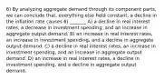 6) By analyzing aggregate demand through its component parts, we can conclude that, everything else held constant, a decline in the inflation rate causes 6) _______ A) a decline in real interest rates, a decrease in investment spending, and an increase in aggregate output demand. B) an increase in real interest rates, an increase in investment spending, and a decline in aggregate output demand. C) a decline in real interest rates, an increase in investment spending, and an increase in aggregate output demand. D) an increase in real interest rates, a decline in investment spending, and a decline in aggregate output demand.