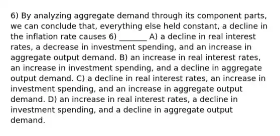 6) By analyzing aggregate demand through its component parts, we can conclude that, everything else held constant, a decline in the inflation rate causes 6) _______ A) a decline in real interest rates, a decrease in investment spending, and an increase in aggregate output demand. B) an increase in real interest rates, an increase in investment spending, and a decline in aggregate output demand. C) a decline in real interest rates, an increase in investment spending, and an increase in aggregate output demand. D) an increase in real interest rates, a decline in investment spending, and a decline in aggregate output demand.