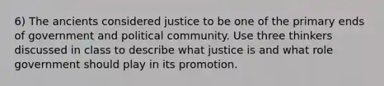 6) The ancients considered justice to be one of the primary ends of government and political community. Use three thinkers discussed in class to describe what justice is and what role government should play in its promotion.