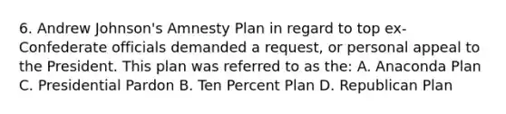 6. Andrew Johnson's Amnesty Plan in regard to top ex-Confederate officials demanded a request, or personal appeal to the President. This plan was referred to as the: A. Anaconda Plan C. Presidential Pardon B. Ten Percent Plan D. Republican Plan