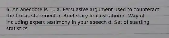 6. An anecdote is .... a. Persuasive argument used to counteract the thesis statement b. Brief story or illustration c. Way of including expert testimony in your speech d. Set of startling statistics