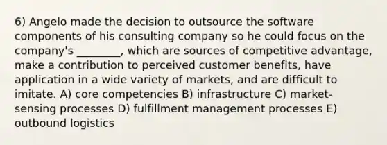 6) Angelo made the decision to outsource the software components of his consulting company so he could focus on the company's ________, which are sources of competitive advantage, make a contribution to perceived customer benefits, have application in a wide variety of markets, and are difficult to imitate. A) core competencies B) infrastructure C) market-sensing processes D) fulfillment management processes E) outbound logistics