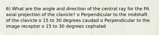 6) What are the angle and direction of the central ray for the PA axial projection of the clavicle? o Perpendicular to the midshaft of the clavicle o 15 to 30 degrees caudad o Perpendicular to the image receptor o 15 to 30 degrees cephalad