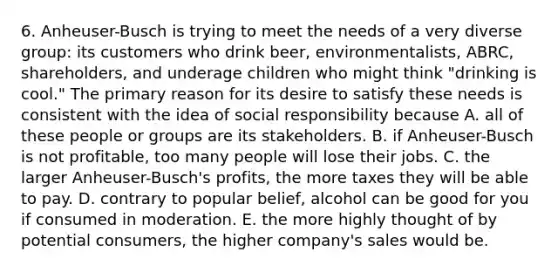 6. Anheuser-Busch is trying to meet the needs of a very diverse group: its customers who drink beer, environmentalists, ABRC, shareholders, and underage children who might think "drinking is cool." The primary reason for its desire to satisfy these needs is consistent with the idea of social responsibility because A. all of these people or groups are its stakeholders. B. if Anheuser-Busch is not profitable, too many people will lose their jobs. C. the larger Anheuser-Busch's profits, the more taxes they will be able to pay. D. contrary to popular belief, alcohol can be good for you if consumed in moderation. E. the more highly thought of by potential consumers, the higher company's sales would be.