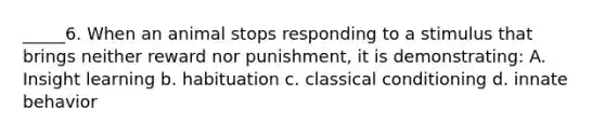 _____6. When an animal stops responding to a stimulus that brings neither reward nor punishment, it is demonstrating: A. Insight learning b. habituation c. <a href='https://www.questionai.com/knowledge/kI6awfNO2B-classical-conditioning' class='anchor-knowledge'>classical conditioning</a> d. innate behavior