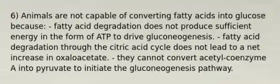 6) Animals are not capable of converting fatty acids into glucose because: - fatty acid degradation does not produce sufficient energy in the form of ATP to drive gluconeogenesis. - fatty acid degradation through the citric acid cycle does not lead to a net increase in oxaloacetate. - they cannot convert acetyl-coenzyme A into pyruvate to initiate the gluconeogenesis pathway.