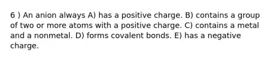 6 ) An anion always A) has a positive charge. B) contains a group of two or more atoms with a positive charge. C) contains a metal and a nonmetal. D) forms covalent bonds. E) has a negative charge.