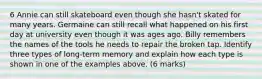 6 Annie can still skateboard even though she hasn't skated for many years. Germaine can still recall what happened on his first day at university even though it was ages ago. Billy remembers the names of the tools he needs to repair the broken tap. Identify three types of long-term memory and explain how each type is shown in one of the examples above. (6 marks)