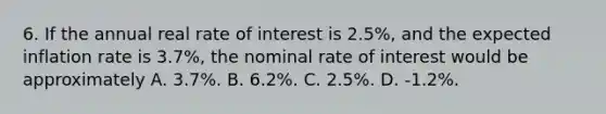 6. If the annual real rate of interest is 2.5%, and the <a href='https://www.questionai.com/knowledge/kx1dV3pnjo-expected-inflation' class='anchor-knowledge'>expected inflation</a> rate is 3.7%, the nominal rate of interest would be approximately A. 3.7%. B. 6.2%. C. 2.5%. D. -1.2%.