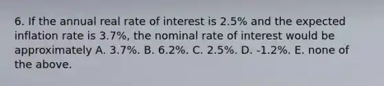 6. If the annual real rate of interest is 2.5% and the expected inflation rate is 3.7%, the nominal rate of interest would be approximately A. 3.7%. B. 6.2%. C. 2.5%. D. -1.2%. E. none of the above.