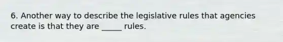 6. Another way to describe the legislative rules that agencies create is that they are _____ rules.