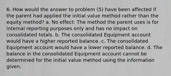 6. How would the answer to problem (5) have been affected if the parent had applied the initial value method rather than the equity method? a. No effect: The method the parent uses is for internal reporting purposes only and has no impact on consolidated totals. b. The consolidated Equipment account would have a higher reported balance. c. The consolidated Equipment account would have a lower reported balance. d. The balance in the consolidated Equipment account cannot be determined for the initial value method using the information given.