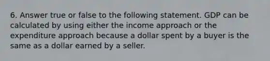 6. Answer true or false to the following statement. GDP can be calculated by using either the income approach or the expenditure approach because a dollar spent by a buyer is the same as a dollar earned by a seller.