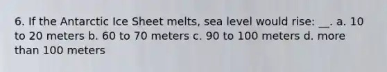 6. If the Antarctic Ice Sheet melts, sea level would rise: __. a. 10 to 20 meters b. 60 to 70 meters c. 90 to 100 meters d. more than 100 meters