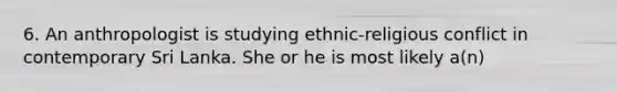 6. An anthropologist is studying ethnic-religious conflict in contemporary Sri Lanka. She or he is most likely a(n)