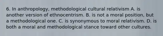 6. In anthropology, methodological cultural relativism A. is another version of ethnocentrism. B. is not a moral position, but a methodological one. C. is synonymous to moral relativism. D. is both a moral and methodological stance toward other cultures.