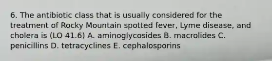 6. The antibiotic class that is usually considered for the treatment of Rocky Mountain spotted fever, Lyme disease, and cholera is (LO 41.6) A. aminoglycosides B. macrolides C. penicillins D. tetracyclines E. cephalosporins