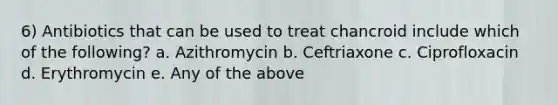 6) Antibiotics that can be used to treat chancroid include which of the following? a. Azithromycin b. Ceftriaxone c. Ciprofloxacin d. Erythromycin e. Any of the above