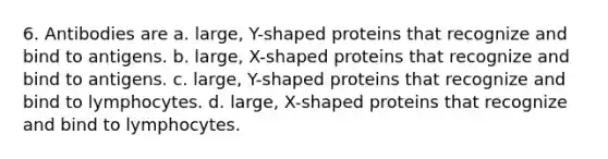 6. Antibodies are a. large, Y-shaped proteins that recognize and bind to antigens. b. large, X-shaped proteins that recognize and bind to antigens. c. large, Y-shaped proteins that recognize and bind to lymphocytes. d. large, X-shaped proteins that recognize and bind to lymphocytes.