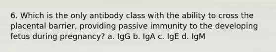 6. Which is the only antibody class with the ability to cross the placental barrier, providing passive immunity to the developing fetus during pregnancy? a. IgG b. IgA c. IgE d. IgM