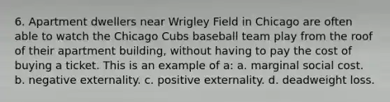 6. Apartment dwellers near Wrigley Field in Chicago are often able to watch the Chicago Cubs baseball team play from the roof of their apartment building, without having to pay the cost of buying a ticket. This is an example of a: a. marginal social cost. b. negative externality. c. positive externality. d. deadweight loss.